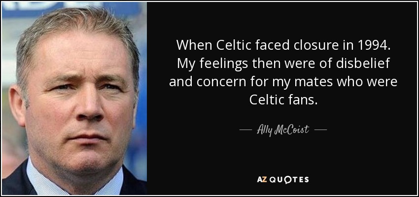 When Celtic faced closure in 1994. My feelings then were of disbelief and concern for my mates who were Celtic fans. - Ally McCoist