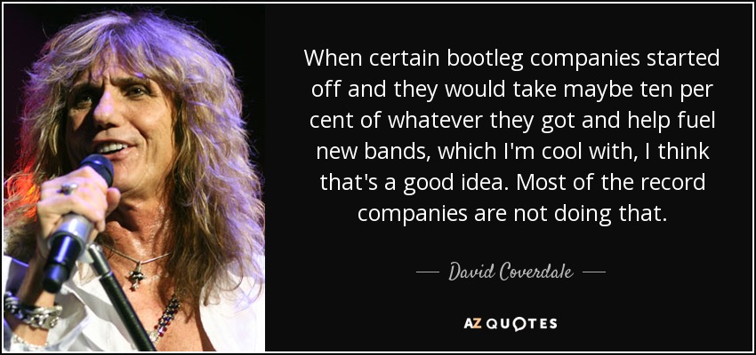 When certain bootleg companies started off and they would take maybe ten per cent of whatever they got and help fuel new bands, which I'm cool with, I think that's a good idea. Most of the record companies are not doing that. - David Coverdale