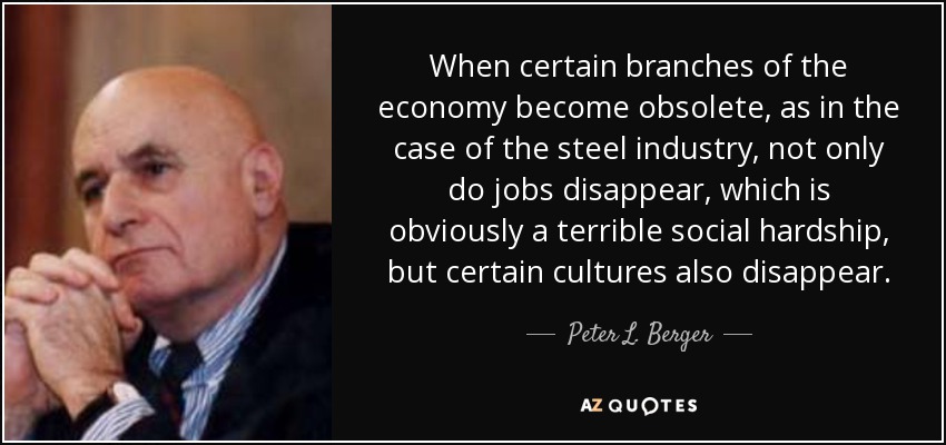 When certain branches of the economy become obsolete, as in the case of the steel industry, not only do jobs disappear, which is obviously a terrible social hardship, but certain cultures also disappear. - Peter L. Berger
