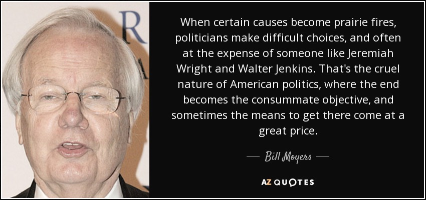 When certain causes become prairie fires, politicians make difficult choices, and often at the expense of someone like Jeremiah Wright and Walter Jenkins. That's the cruel nature of American politics, where the end becomes the consummate objective, and sometimes the means to get there come at a great price. - Bill Moyers