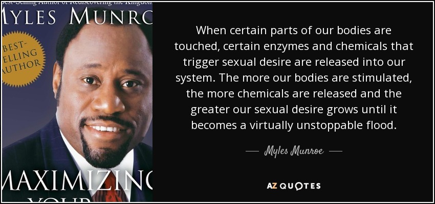 When certain parts of our bodies are touched, certain enzymes and chemicals that trigger sexual desire are released into our system. The more our bodies are stimulated, the more chemicals are released and the greater our sexual desire grows until it becomes a virtually unstoppable flood. - Myles Munroe