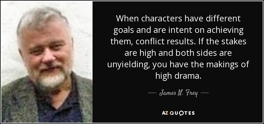 When characters have different goals and are intent on achieving them, conflict results. If the stakes are high and both sides are unyielding, you have the makings of high drama. - James N. Frey