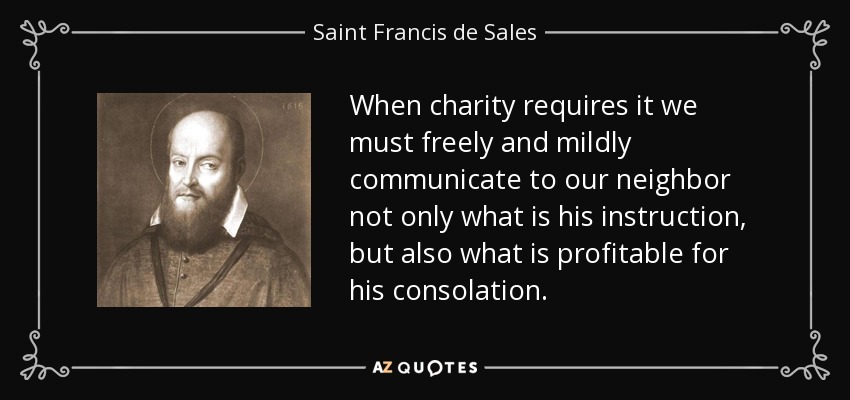 When charity requires it we must freely and mildly communicate to our neighbor not only what is his instruction, but also what is profitable for his consolation. - Saint Francis de Sales