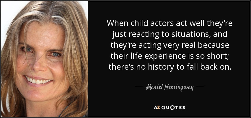 When child actors act well they're just reacting to situations, and they're acting very real because their life experience is so short; there's no history to fall back on. - Mariel Hemingway
