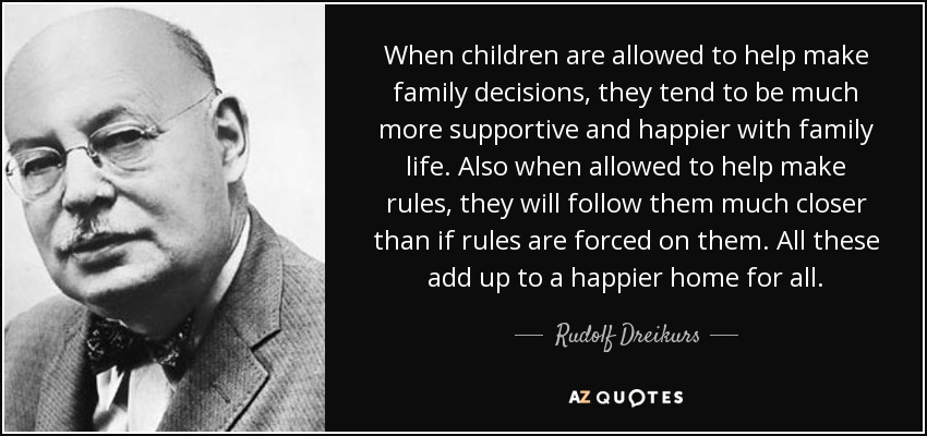 When children are allowed to help make family decisions, they tend to be much more supportive and happier with family life. Also when allowed to help make rules, they will follow them much closer than if rules are forced on them. All these add up to a happier home for all. - Rudolf Dreikurs