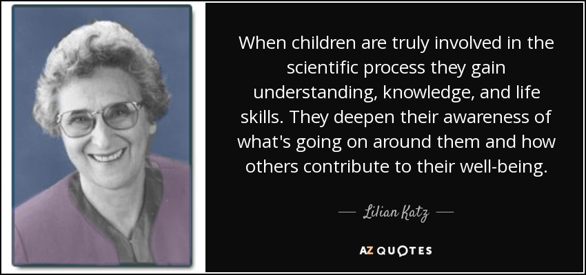 When children are truly involved in the scientific process they gain understanding, knowledge, and life skills. They deepen their awareness of what's going on around them and how others contribute to their well-being. - Lilian Katz