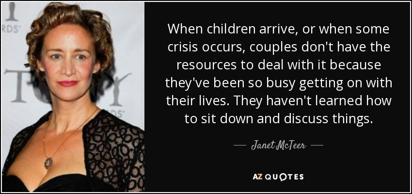 When children arrive, or when some crisis occurs, couples don't have the resources to deal with it because they've been so busy getting on with their lives. They haven't learned how to sit down and discuss things. - Janet McTeer
