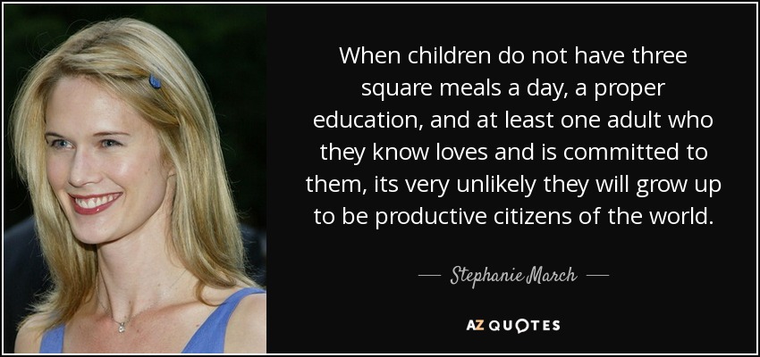 When children do not have three square meals a day, a proper education, and at least one adult who they know loves and is committed to them, its very unlikely they will grow up to be productive citizens of the world. - Stephanie March