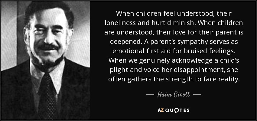 When children feel understood, their loneliness and hurt diminish. When children are understood, their love for their parent is deepened. A parent's sympathy serves as emotional first aid for bruised feelings. When we genuinely acknowledge a child's plight and voice her disappointment, she often gathers the strength to face reality. - Haim Ginott