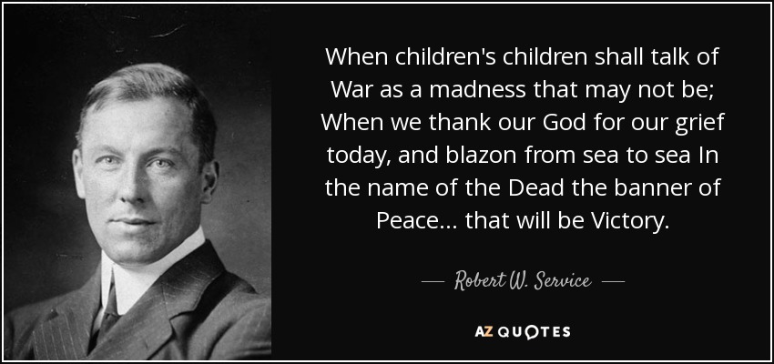When children's children shall talk of War as a madness that may not be; When we thank our God for our grief today, and blazon from sea to sea In the name of the Dead the banner of Peace ... that will be Victory. - Robert W. Service