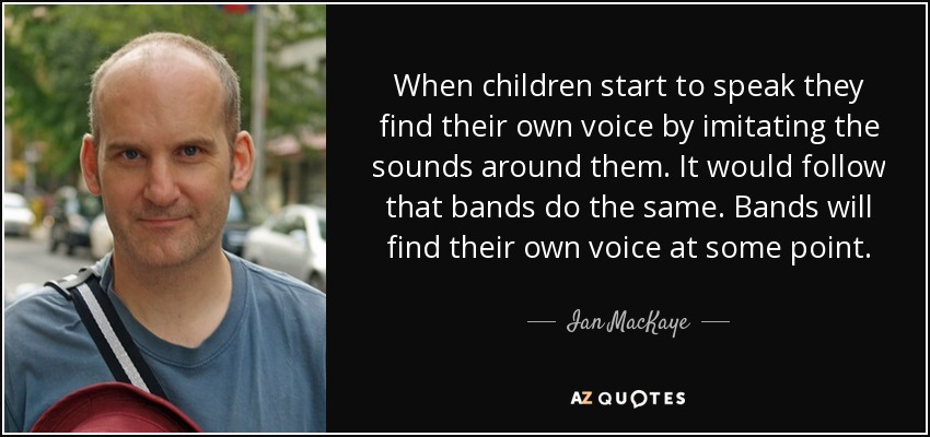 When children start to speak they find their own voice by imitating the sounds around them. It would follow that bands do the same. Bands will find their own voice at some point. - Ian MacKaye