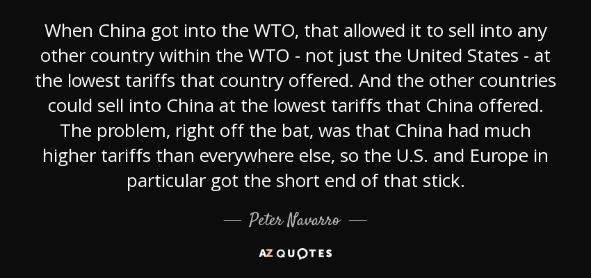 When China got into the WTO, that allowed it to sell into any other country within the WTO - not just the United States - at the lowest tariffs that country offered. And the other countries could sell into China at the lowest tariffs that China offered. The problem, right off the bat, was that China had much higher tariffs than everywhere else, so the U.S. and Europe in particular got the short end of that stick. - Peter Navarro