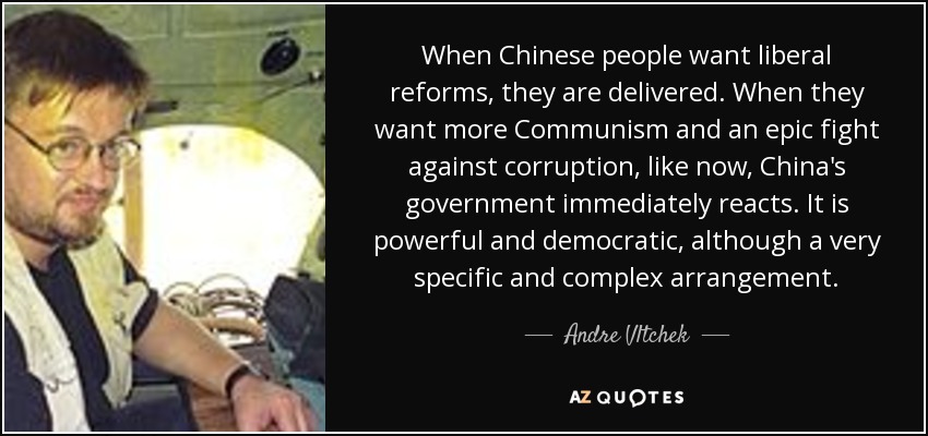 When Chinese people want liberal reforms, they are delivered. When they want more Communism and an epic fight against corruption, like now, China's government immediately reacts. It is powerful and democratic, although a very specific and complex arrangement. - Andre Vltchek