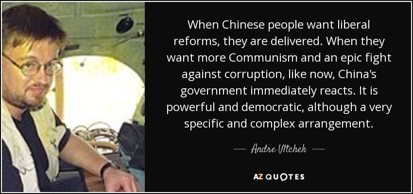 When Chinese people want liberal reforms, they are delivered. When they want more Communism and an epic fight against corruption, like now, China's government immediately reacts. It is powerful and democratic, although a very specific and complex arrangement. - Andre Vltchek