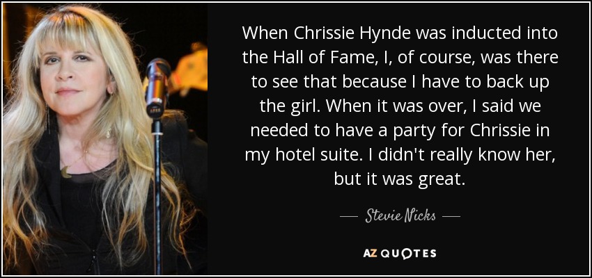 When Chrissie Hynde was inducted into the Hall of Fame, I, of course, was there to see that because I have to back up the girl. When it was over, I said we needed to have a party for Chrissie in my hotel suite. I didn't really know her, but it was great. - Stevie Nicks