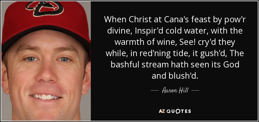 When Christ at Cana's feast by pow'r divine, Inspir'd cold water, with the warmth of wine, See! cry'd they while, in red'ning tide, it gush'd, The bashful stream hath seen its God and blush'd. - Aaron Hill