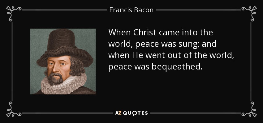 When Christ came into the world, peace was sung; and when He went out of the world, peace was bequeathed. - Francis Bacon