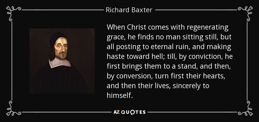 When Christ comes with regenerating grace, he finds no man sitting still, but all posting to eternal ruin, and making haste toward hell; till, by conviction, he first brings them to a stand, and then, by conversion, turn first their hearts, and then their lives, sincerely to himself. - Richard Baxter