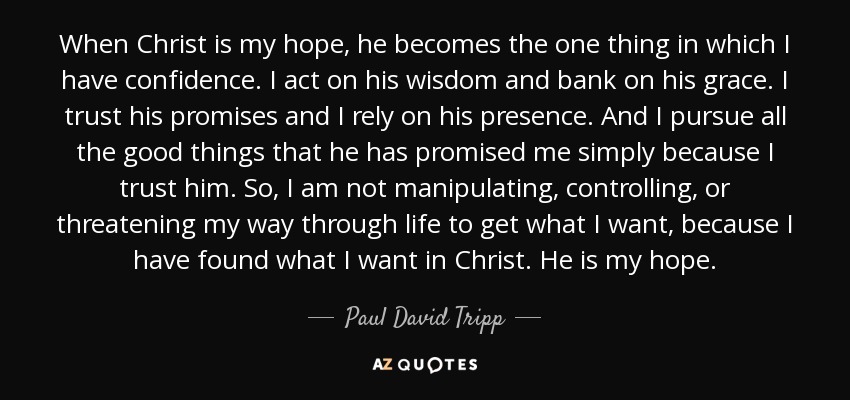 When Christ is my hope, he becomes the one thing in which I have confidence. I act on his wisdom and bank on his grace. I trust his promises and I rely on his presence. And I pursue all the good things that he has promised me simply because I trust him. So, I am not manipulating, controlling, or threatening my way through life to get what I want, because I have found what I want in Christ. He is my hope. - Paul David Tripp