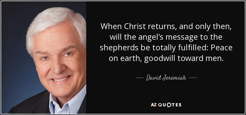 When Christ returns, and only then, will the angel's message to the shepherds be totally fulfilled: Peace on earth, goodwill toward men. - David Jeremiah
