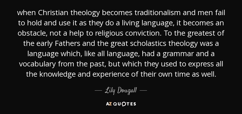when Christian theology becomes traditionalism and men fail to hold and use it as they do a living language, it becomes an obstacle, not a help to religious conviction. To the greatest of the early Fathers and the great scholastics theology was a language which, like all language, had a grammar and a vocabulary from the past, but which they used to express all the knowledge and experience of their own time as well. - Lily Dougall