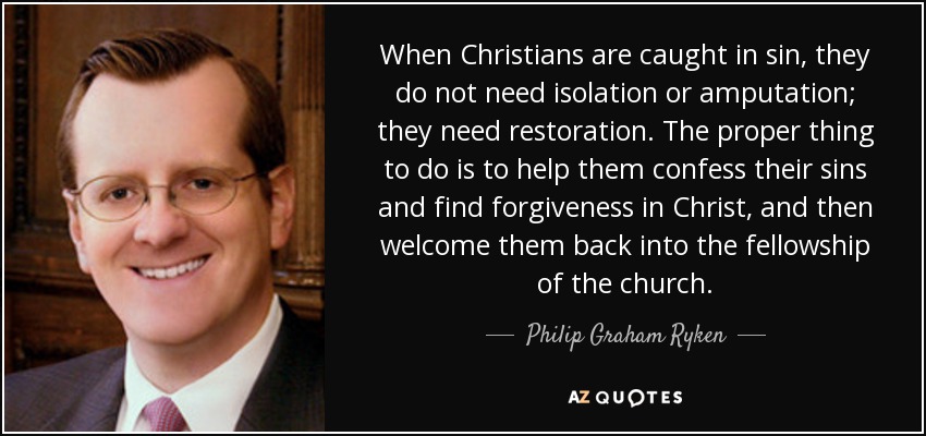 When Christians are caught in sin, they do not need isolation or amputation; they need restoration. The proper thing to do is to help them confess their sins and find forgiveness in Christ, and then welcome them back into the fellowship of the church. - Philip Graham Ryken