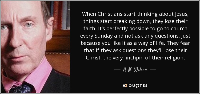 When Christians start thinking about Jesus, things start breaking down, they lose their faith. It's perfectly possible to go to church every Sunday and not ask any questions, just because you like it as a way of life. They fear that if they ask questions they'll lose their Christ, the very linchpin of their religion. - A. N. Wilson