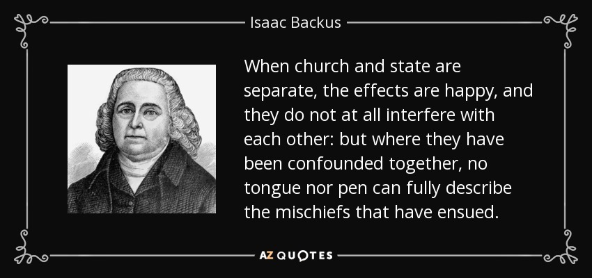 When church and state are separate, the effects are happy, and they do not at all interfere with each other: but where they have been confounded together, no tongue nor pen can fully describe the mischiefs that have ensued. - Isaac Backus