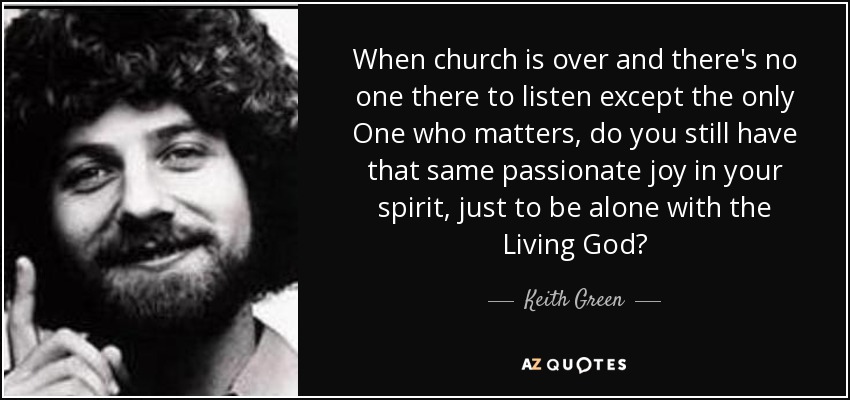 When church is over and there's no one there to listen except the only One who matters, do you still have that same passionate joy in your spirit, just to be alone with the Living God? - Keith Green