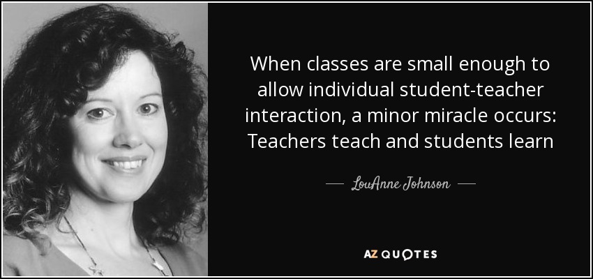 When classes are small enough to allow individual student-teacher interaction, a minor miracle occurs: Teachers teach and students learn - LouAnne Johnson