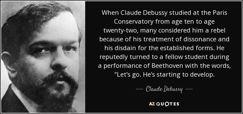 When Claude Debussy studied at the Paris Conservatory from age ten to age twenty-two, many considered him a rebel because of his treatment of dissonance and his disdain for the established forms. He reputedly turned to a fellow student during a performance of Beethoven with the words, 