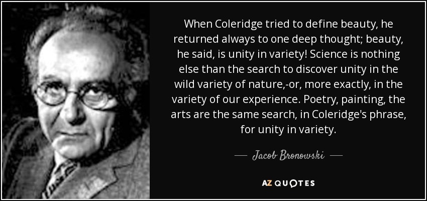 When Coleridge tried to define beauty, he returned always to one deep thought; beauty, he said, is unity in variety! Science is nothing else than the search to discover unity in the wild variety of nature,-or, more exactly, in the variety of our experience. Poetry, painting, the arts are the same search, in Coleridge's phrase, for unity in variety. - Jacob Bronowski