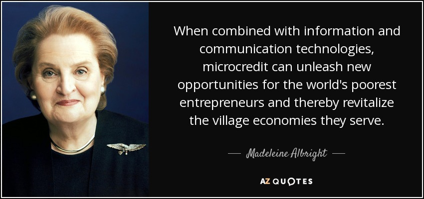 When combined with information and communication technologies, microcredit can unleash new opportunities for the world's poorest entrepreneurs and thereby revitalize the village economies they serve. - Madeleine Albright