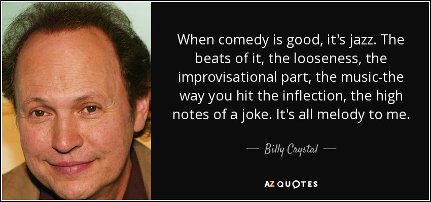 When comedy is good, it's jazz. The beats of it, the looseness, the improvisational part, the music-the way you hit the inflection, the high notes of a joke. It's all melody to me. - Billy Crystal