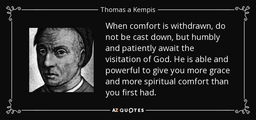 When comfort is withdrawn, do not be cast down, but humbly and patiently await the visitation of God. He is able and powerful to give you more grace and more spiritual comfort than you first had. - Thomas a Kempis