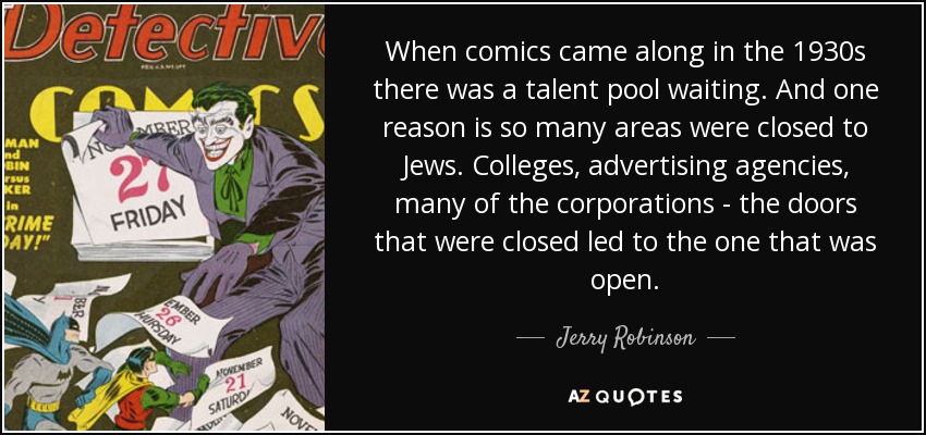 When comics came along in the 1930s there was a talent pool waiting. And one reason is so many areas were closed to Jews. Colleges, advertising agencies, many of the corporations - the doors that were closed led to the one that was open. - Jerry Robinson