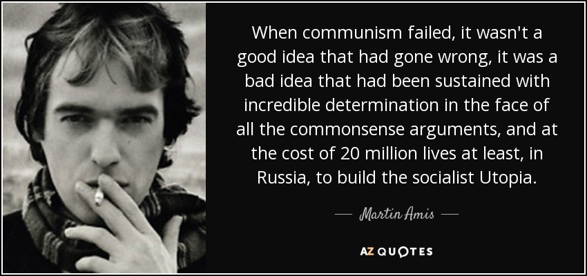 When communism failed, it wasn't a good idea that had gone wrong, it was a bad idea that had been sustained with incredible determination in the face of all the commonsense arguments, and at the cost of 20 million lives at least, in Russia, to build the socialist Utopia. - Martin Amis