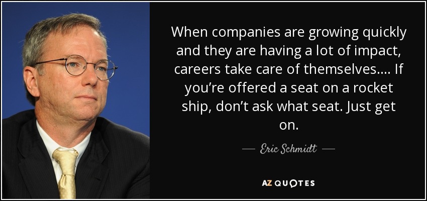 When companies are growing quickly and they are having a lot of impact, careers take care of themselves.... If you’re offered a seat on a rocket ship, don’t ask what seat. Just get on. - Eric Schmidt