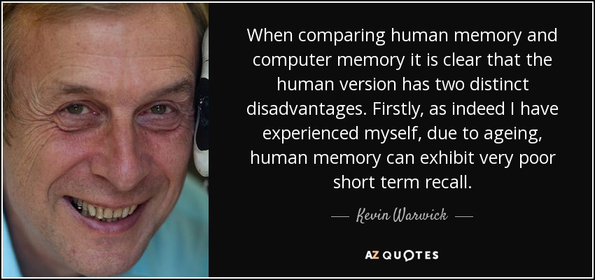When comparing human memory and computer memory it is clear that the human version has two distinct disadvantages. Firstly, as indeed I have experienced myself, due to ageing, human memory can exhibit very poor short term recall. - Kevin Warwick