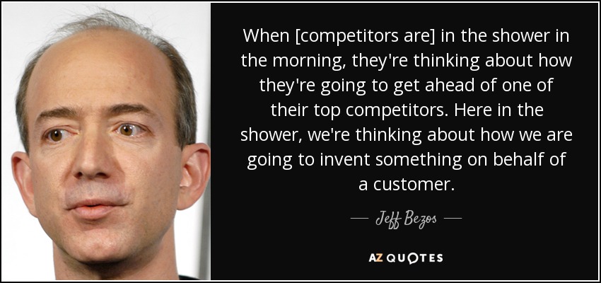 When [competitors are] in the shower in the morning, they're thinking about how they're going to get ahead of one of their top competitors. Here in the shower, we're thinking about how we are going to invent something on behalf of a customer. - Jeff Bezos
