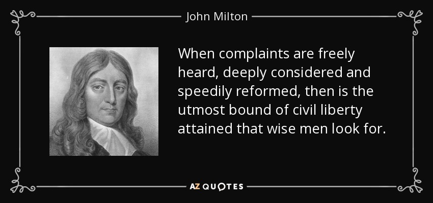 When complaints are freely heard, deeply considered and speedily reformed, then is the utmost bound of civil liberty attained that wise men look for. - John Milton