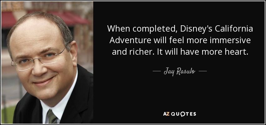 When completed, Disney's California Adventure will feel more immersive and richer. It will have more heart. - Jay Rasulo