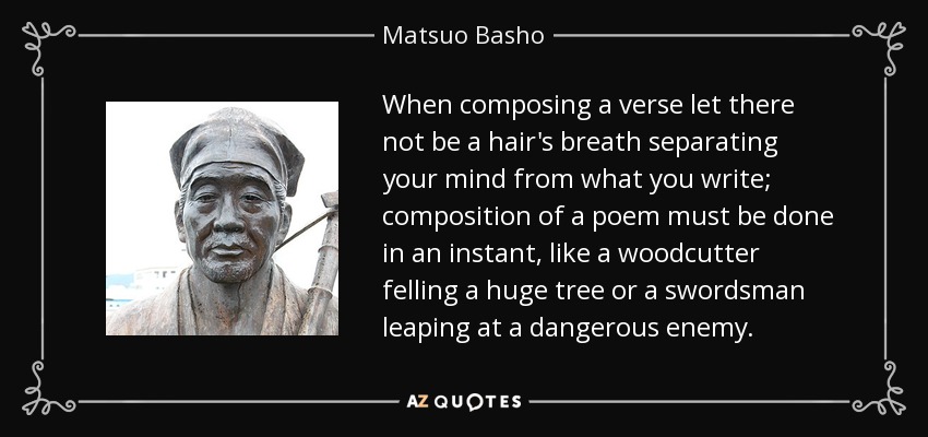 When composing a verse let there not be a hair's breath separating your mind from what you write; composition of a poem must be done in an instant, like a woodcutter felling a huge tree or a swordsman leaping at a dangerous enemy. - Matsuo Basho