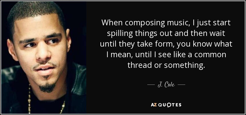 When composing music, I just start spilling things out and then wait until they take form, you know what I mean, until I see like a common thread or something. - J. Cole