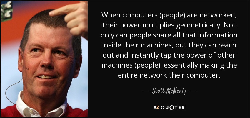 When computers (people) are networked, their power multiplies geometrically. Not only can people share all that information inside their machines, but they can reach out and instantly tap the power of other machines (people), essentially making the entire network their computer. - Scott McNealy
