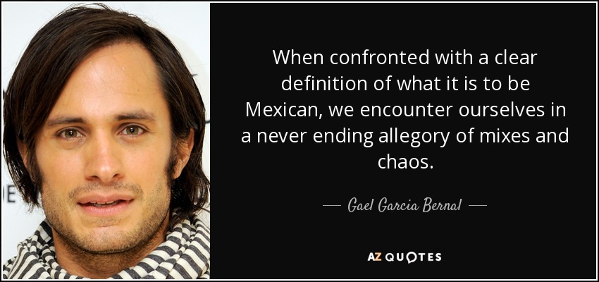 When confronted with a clear definition of what it is to be Mexican, we encounter ourselves in a never ending allegory of mixes and chaos. - Gael Garcia Bernal