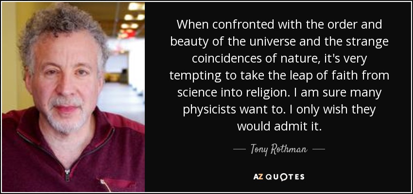 When confronted with the order and beauty of the universe and the strange coincidences of nature, it's very tempting to take the leap of faith from science into religion. I am sure many physicists want to. I only wish they would admit it. - Tony Rothman