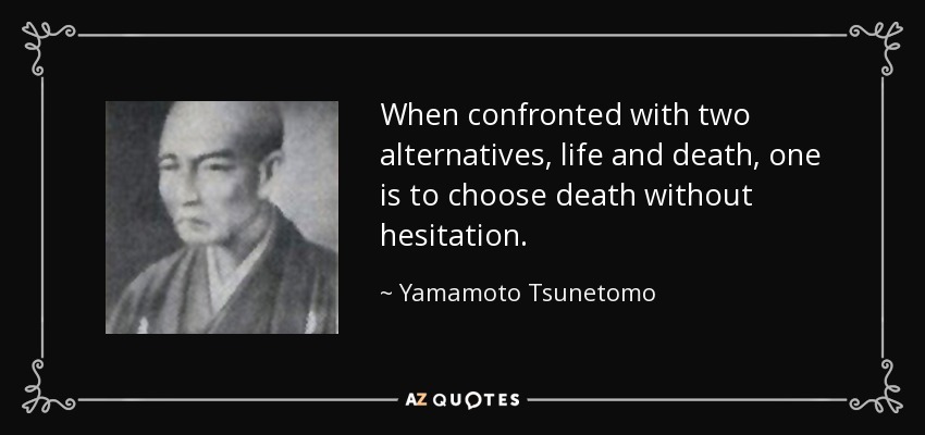 When confronted with two alternatives, life and death, one is to choose death without hesitation. - Yamamoto Tsunetomo