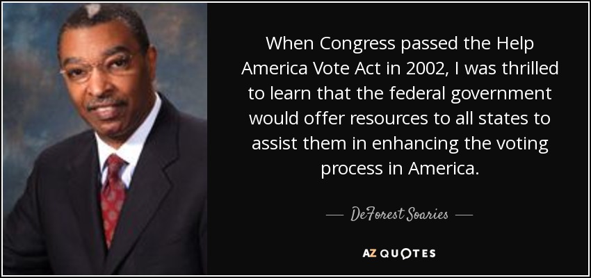 When Congress passed the Help America Vote Act in 2002, I was thrilled to learn that the federal government would offer resources to all states to assist them in enhancing the voting process in America. - DeForest Soaries