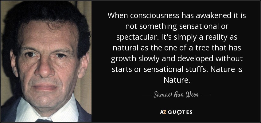 When consciousness has awakened it is not something sensational or spectacular. It's simply a reality as natural as the one of a tree that has growth slowly and developed without starts or sensational stuffs. Nature is Nature. - Samael Aun Weor